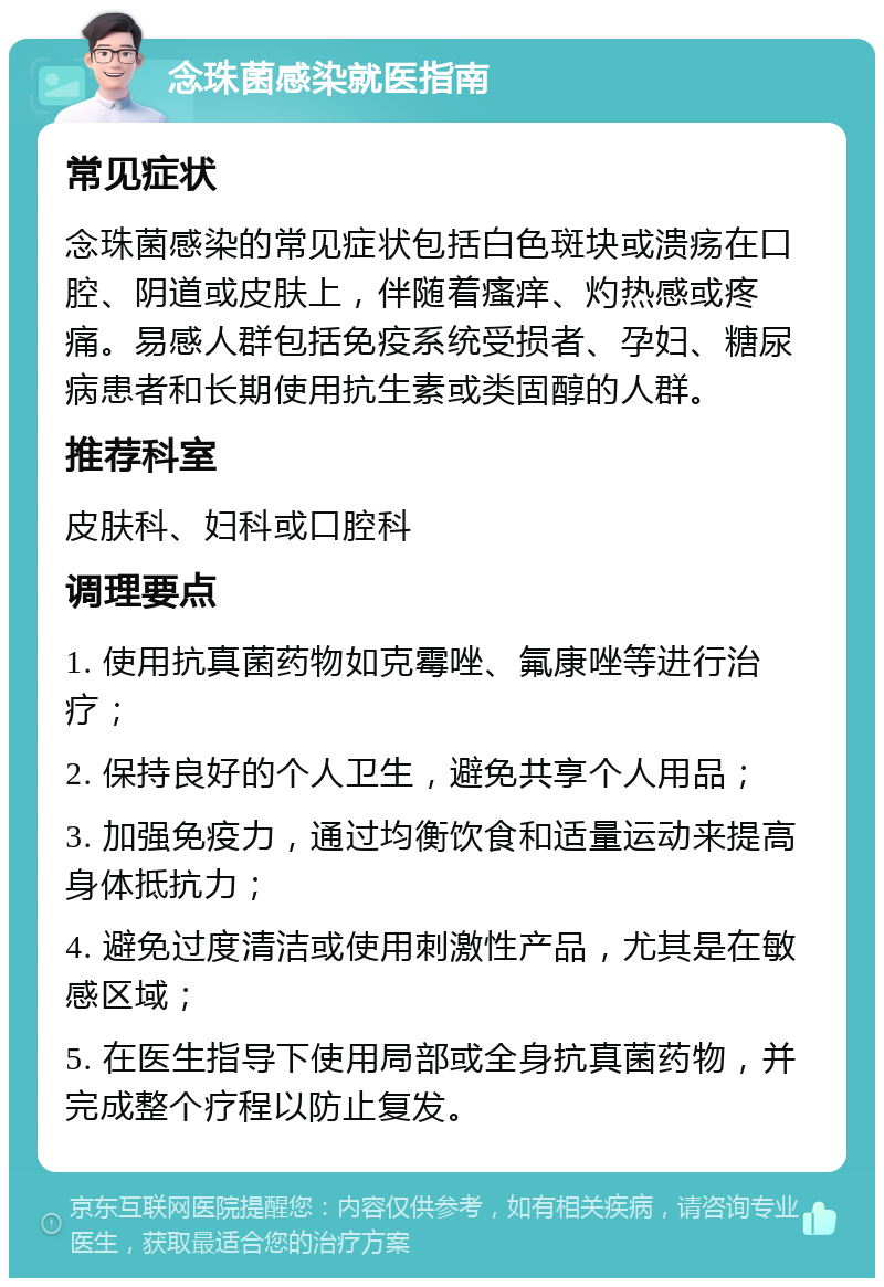 念珠菌感染就医指南 常见症状 念珠菌感染的常见症状包括白色斑块或溃疡在口腔、阴道或皮肤上，伴随着瘙痒、灼热感或疼痛。易感人群包括免疫系统受损者、孕妇、糖尿病患者和长期使用抗生素或类固醇的人群。 推荐科室 皮肤科、妇科或口腔科 调理要点 1. 使用抗真菌药物如克霉唑、氟康唑等进行治疗； 2. 保持良好的个人卫生，避免共享个人用品； 3. 加强免疫力，通过均衡饮食和适量运动来提高身体抵抗力； 4. 避免过度清洁或使用刺激性产品，尤其是在敏感区域； 5. 在医生指导下使用局部或全身抗真菌药物，并完成整个疗程以防止复发。