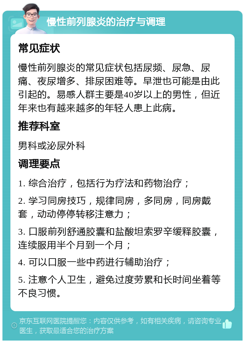 慢性前列腺炎的治疗与调理 常见症状 慢性前列腺炎的常见症状包括尿频、尿急、尿痛、夜尿增多、排尿困难等。早泄也可能是由此引起的。易感人群主要是40岁以上的男性，但近年来也有越来越多的年轻人患上此病。 推荐科室 男科或泌尿外科 调理要点 1. 综合治疗，包括行为疗法和药物治疗； 2. 学习同房技巧，规律同房，多同房，同房戴套，动动停停转移注意力； 3. 口服前列舒通胶囊和盐酸坦索罗辛缓释胶囊，连续服用半个月到一个月； 4. 可以口服一些中药进行辅助治疗； 5. 注意个人卫生，避免过度劳累和长时间坐着等不良习惯。