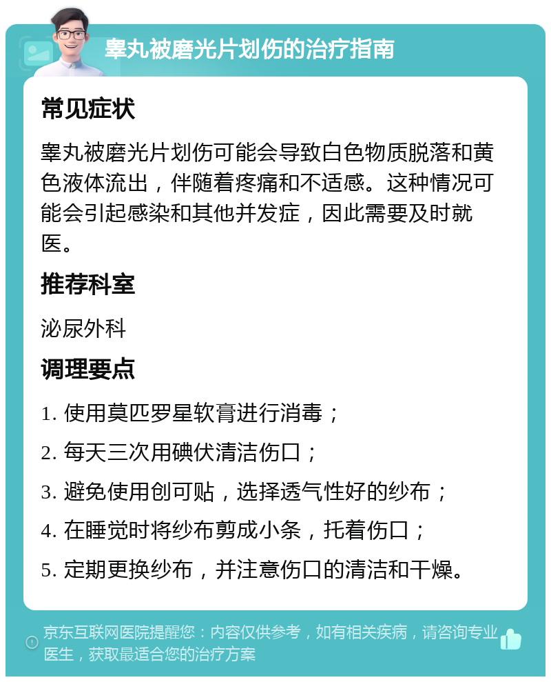 睾丸被磨光片划伤的治疗指南 常见症状 睾丸被磨光片划伤可能会导致白色物质脱落和黄色液体流出，伴随着疼痛和不适感。这种情况可能会引起感染和其他并发症，因此需要及时就医。 推荐科室 泌尿外科 调理要点 1. 使用莫匹罗星软膏进行消毒； 2. 每天三次用碘伏清洁伤口； 3. 避免使用创可贴，选择透气性好的纱布； 4. 在睡觉时将纱布剪成小条，托着伤口； 5. 定期更换纱布，并注意伤口的清洁和干燥。