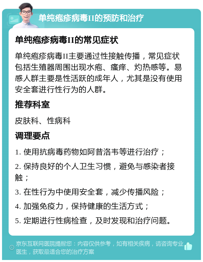 单纯疱疹病毒II的预防和治疗 单纯疱疹病毒II的常见症状 单纯疱疹病毒II主要通过性接触传播，常见症状包括生殖器周围出现水疱、瘙痒、灼热感等。易感人群主要是性活跃的成年人，尤其是没有使用安全套进行性行为的人群。 推荐科室 皮肤科、性病科 调理要点 1. 使用抗病毒药物如阿昔洛韦等进行治疗； 2. 保持良好的个人卫生习惯，避免与感染者接触； 3. 在性行为中使用安全套，减少传播风险； 4. 加强免疫力，保持健康的生活方式； 5. 定期进行性病检查，及时发现和治疗问题。