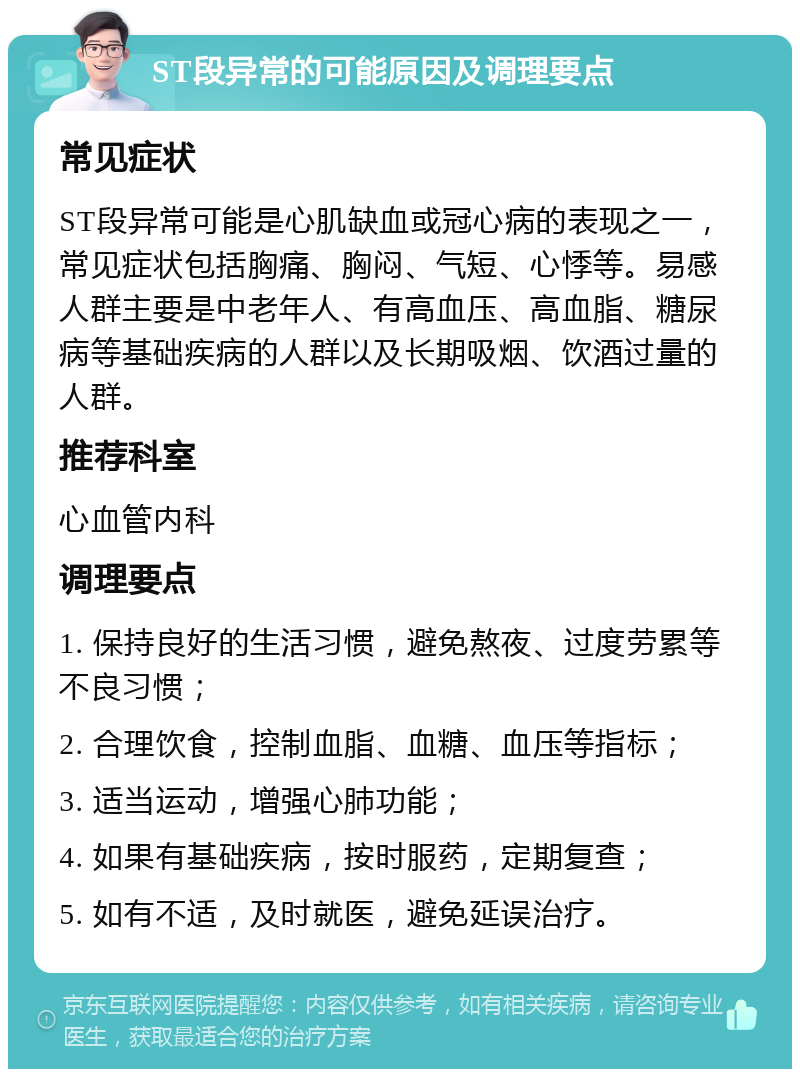 ST段异常的可能原因及调理要点 常见症状 ST段异常可能是心肌缺血或冠心病的表现之一，常见症状包括胸痛、胸闷、气短、心悸等。易感人群主要是中老年人、有高血压、高血脂、糖尿病等基础疾病的人群以及长期吸烟、饮酒过量的人群。 推荐科室 心血管内科 调理要点 1. 保持良好的生活习惯，避免熬夜、过度劳累等不良习惯； 2. 合理饮食，控制血脂、血糖、血压等指标； 3. 适当运动，增强心肺功能； 4. 如果有基础疾病，按时服药，定期复查； 5. 如有不适，及时就医，避免延误治疗。