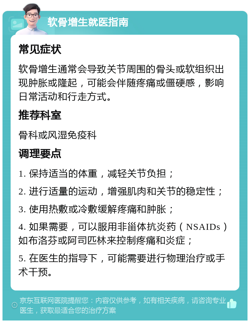 软骨增生就医指南 常见症状 软骨增生通常会导致关节周围的骨头或软组织出现肿胀或隆起，可能会伴随疼痛或僵硬感，影响日常活动和行走方式。 推荐科室 骨科或风湿免疫科 调理要点 1. 保持适当的体重，减轻关节负担； 2. 进行适量的运动，增强肌肉和关节的稳定性； 3. 使用热敷或冷敷缓解疼痛和肿胀； 4. 如果需要，可以服用非甾体抗炎药（NSAIDs）如布洛芬或阿司匹林来控制疼痛和炎症； 5. 在医生的指导下，可能需要进行物理治疗或手术干预。