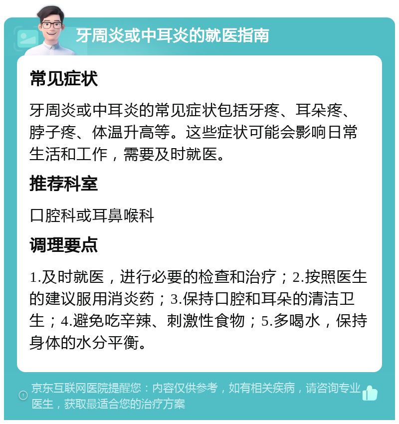 牙周炎或中耳炎的就医指南 常见症状 牙周炎或中耳炎的常见症状包括牙疼、耳朵疼、脖子疼、体温升高等。这些症状可能会影响日常生活和工作，需要及时就医。 推荐科室 口腔科或耳鼻喉科 调理要点 1.及时就医，进行必要的检查和治疗；2.按照医生的建议服用消炎药；3.保持口腔和耳朵的清洁卫生；4.避免吃辛辣、刺激性食物；5.多喝水，保持身体的水分平衡。