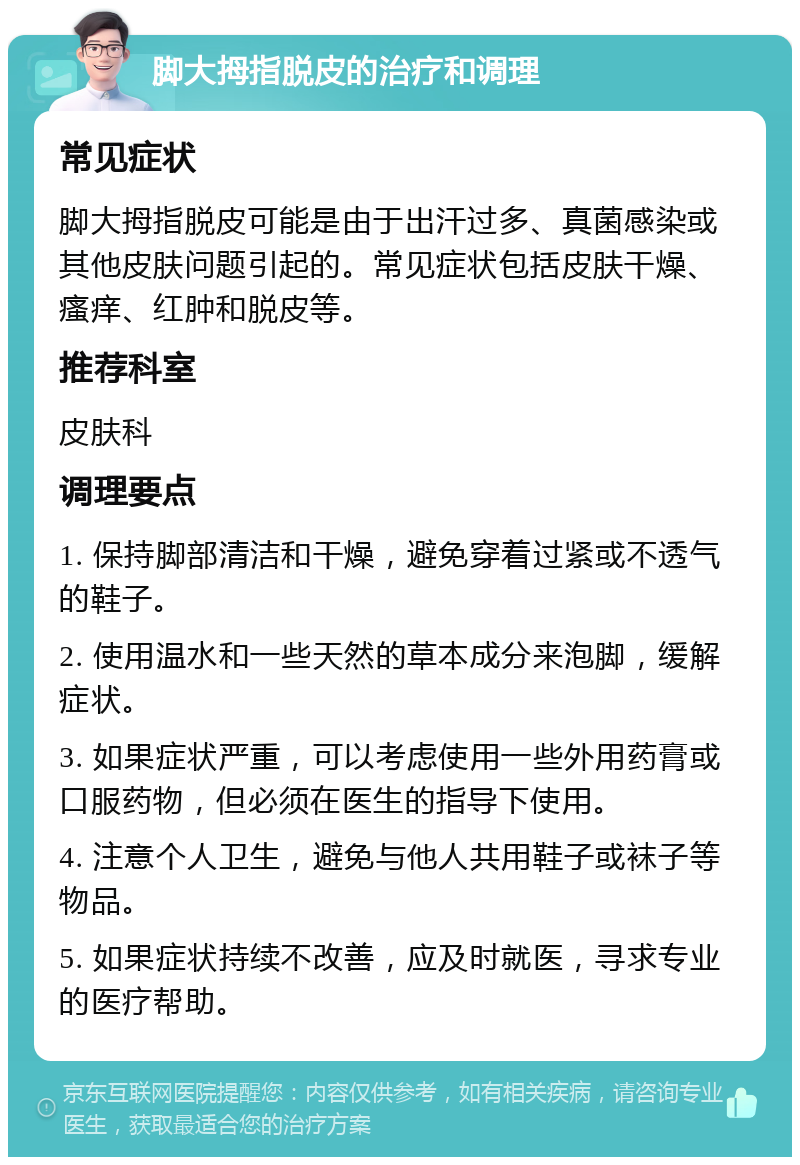 脚大拇指脱皮的治疗和调理 常见症状 脚大拇指脱皮可能是由于出汗过多、真菌感染或其他皮肤问题引起的。常见症状包括皮肤干燥、瘙痒、红肿和脱皮等。 推荐科室 皮肤科 调理要点 1. 保持脚部清洁和干燥，避免穿着过紧或不透气的鞋子。 2. 使用温水和一些天然的草本成分来泡脚，缓解症状。 3. 如果症状严重，可以考虑使用一些外用药膏或口服药物，但必须在医生的指导下使用。 4. 注意个人卫生，避免与他人共用鞋子或袜子等物品。 5. 如果症状持续不改善，应及时就医，寻求专业的医疗帮助。