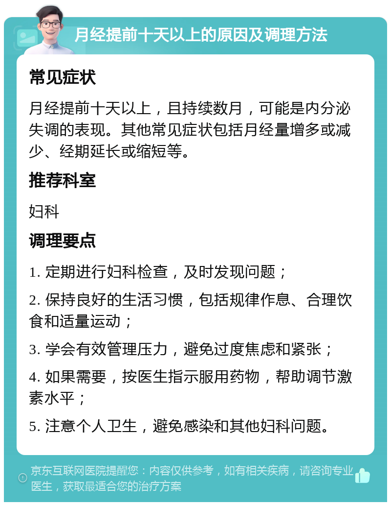 月经提前十天以上的原因及调理方法 常见症状 月经提前十天以上，且持续数月，可能是内分泌失调的表现。其他常见症状包括月经量增多或减少、经期延长或缩短等。 推荐科室 妇科 调理要点 1. 定期进行妇科检查，及时发现问题； 2. 保持良好的生活习惯，包括规律作息、合理饮食和适量运动； 3. 学会有效管理压力，避免过度焦虑和紧张； 4. 如果需要，按医生指示服用药物，帮助调节激素水平； 5. 注意个人卫生，避免感染和其他妇科问题。