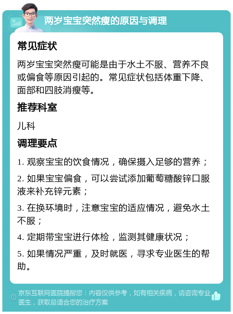 两岁宝宝突然瘦的原因与调理 常见症状 两岁宝宝突然瘦可能是由于水土不服、营养不良或偏食等原因引起的。常见症状包括体重下降、面部和四肢消瘦等。 推荐科室 儿科 调理要点 1. 观察宝宝的饮食情况，确保摄入足够的营养； 2. 如果宝宝偏食，可以尝试添加葡萄糖酸锌口服液来补充锌元素； 3. 在换环境时，注意宝宝的适应情况，避免水土不服； 4. 定期带宝宝进行体检，监测其健康状况； 5. 如果情况严重，及时就医，寻求专业医生的帮助。