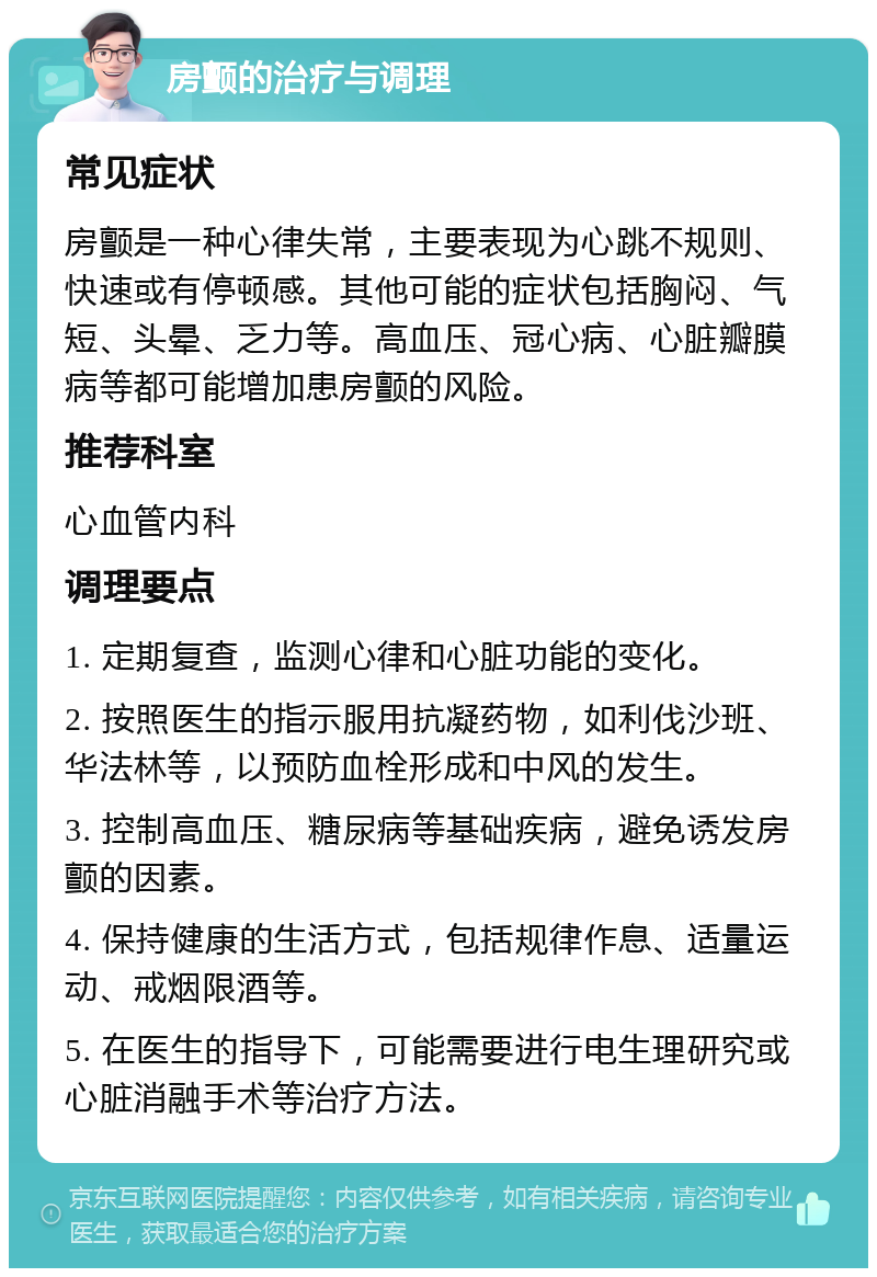 房颤的治疗与调理 常见症状 房颤是一种心律失常，主要表现为心跳不规则、快速或有停顿感。其他可能的症状包括胸闷、气短、头晕、乏力等。高血压、冠心病、心脏瓣膜病等都可能增加患房颤的风险。 推荐科室 心血管内科 调理要点 1. 定期复查，监测心律和心脏功能的变化。 2. 按照医生的指示服用抗凝药物，如利伐沙班、华法林等，以预防血栓形成和中风的发生。 3. 控制高血压、糖尿病等基础疾病，避免诱发房颤的因素。 4. 保持健康的生活方式，包括规律作息、适量运动、戒烟限酒等。 5. 在医生的指导下，可能需要进行电生理研究或心脏消融手术等治疗方法。