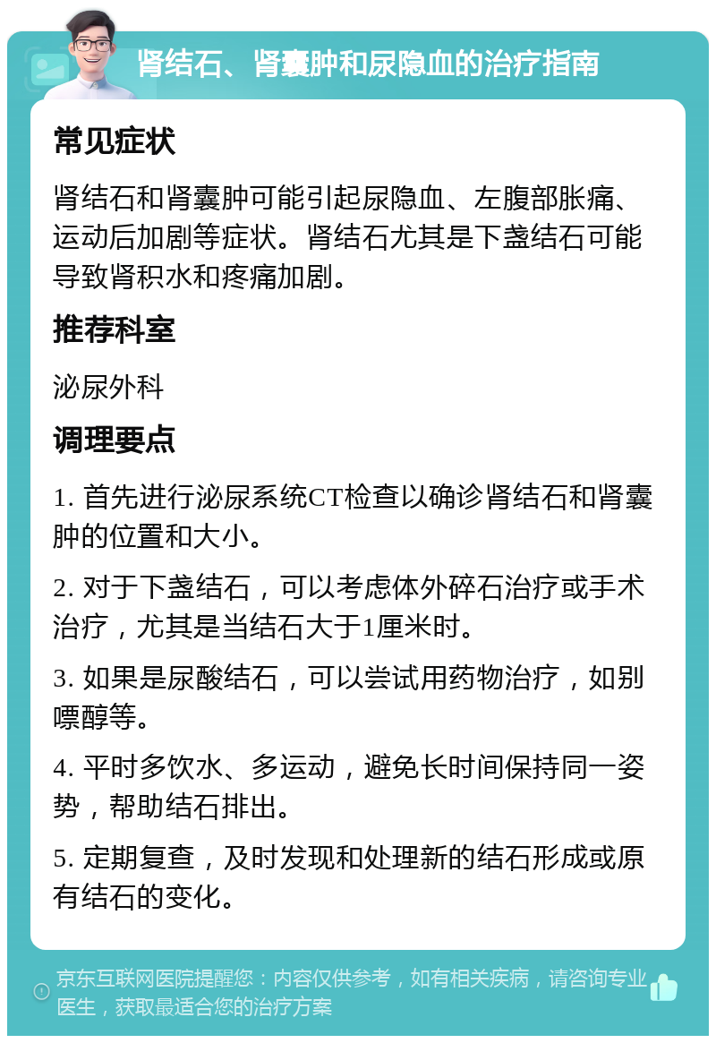 肾结石、肾囊肿和尿隐血的治疗指南 常见症状 肾结石和肾囊肿可能引起尿隐血、左腹部胀痛、运动后加剧等症状。肾结石尤其是下盏结石可能导致肾积水和疼痛加剧。 推荐科室 泌尿外科 调理要点 1. 首先进行泌尿系统CT检查以确诊肾结石和肾囊肿的位置和大小。 2. 对于下盏结石，可以考虑体外碎石治疗或手术治疗，尤其是当结石大于1厘米时。 3. 如果是尿酸结石，可以尝试用药物治疗，如别嘌醇等。 4. 平时多饮水、多运动，避免长时间保持同一姿势，帮助结石排出。 5. 定期复查，及时发现和处理新的结石形成或原有结石的变化。