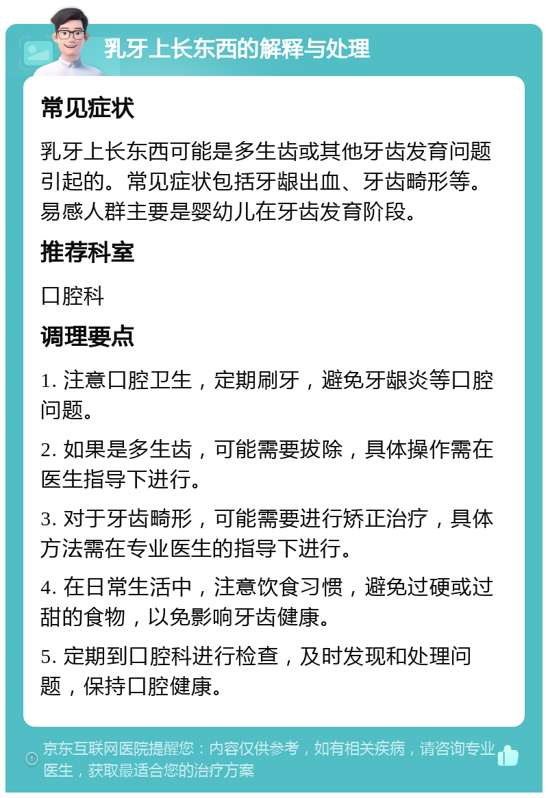 乳牙上长东西的解释与处理 常见症状 乳牙上长东西可能是多生齿或其他牙齿发育问题引起的。常见症状包括牙龈出血、牙齿畸形等。易感人群主要是婴幼儿在牙齿发育阶段。 推荐科室 口腔科 调理要点 1. 注意口腔卫生，定期刷牙，避免牙龈炎等口腔问题。 2. 如果是多生齿，可能需要拔除，具体操作需在医生指导下进行。 3. 对于牙齿畸形，可能需要进行矫正治疗，具体方法需在专业医生的指导下进行。 4. 在日常生活中，注意饮食习惯，避免过硬或过甜的食物，以免影响牙齿健康。 5. 定期到口腔科进行检查，及时发现和处理问题，保持口腔健康。