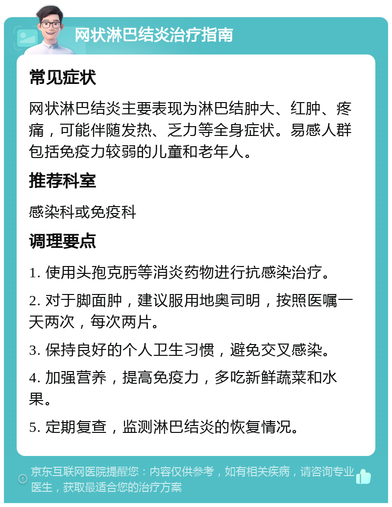 网状淋巴结炎治疗指南 常见症状 网状淋巴结炎主要表现为淋巴结肿大、红肿、疼痛，可能伴随发热、乏力等全身症状。易感人群包括免疫力较弱的儿童和老年人。 推荐科室 感染科或免疫科 调理要点 1. 使用头孢克肟等消炎药物进行抗感染治疗。 2. 对于脚面肿，建议服用地奥司明，按照医嘱一天两次，每次两片。 3. 保持良好的个人卫生习惯，避免交叉感染。 4. 加强营养，提高免疫力，多吃新鲜蔬菜和水果。 5. 定期复查，监测淋巴结炎的恢复情况。