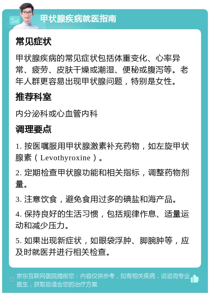 甲状腺疾病就医指南 常见症状 甲状腺疾病的常见症状包括体重变化、心率异常、疲劳、皮肤干燥或潮湿、便秘或腹泻等。老年人群更容易出现甲状腺问题，特别是女性。 推荐科室 内分泌科或心血管内科 调理要点 1. 按医嘱服用甲状腺激素补充药物，如左旋甲状腺素（Levothyroxine）。 2. 定期检查甲状腺功能和相关指标，调整药物剂量。 3. 注意饮食，避免食用过多的碘盐和海产品。 4. 保持良好的生活习惯，包括规律作息、适量运动和减少压力。 5. 如果出现新症状，如眼袋浮肿、脚腕肿等，应及时就医并进行相关检查。