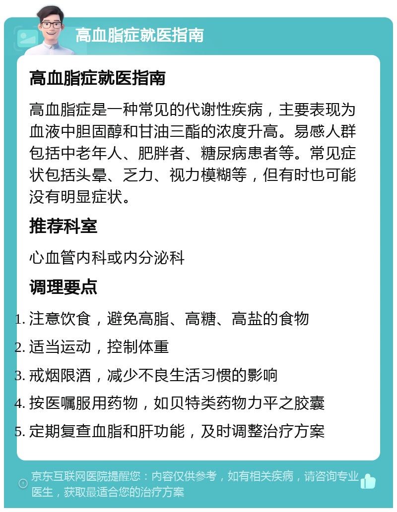 高血脂症就医指南 高血脂症就医指南 高血脂症是一种常见的代谢性疾病，主要表现为血液中胆固醇和甘油三酯的浓度升高。易感人群包括中老年人、肥胖者、糖尿病患者等。常见症状包括头晕、乏力、视力模糊等，但有时也可能没有明显症状。 推荐科室 心血管内科或内分泌科 调理要点 注意饮食，避免高脂、高糖、高盐的食物 适当运动，控制体重 戒烟限酒，减少不良生活习惯的影响 按医嘱服用药物，如贝特类药物力平之胶囊 定期复查血脂和肝功能，及时调整治疗方案