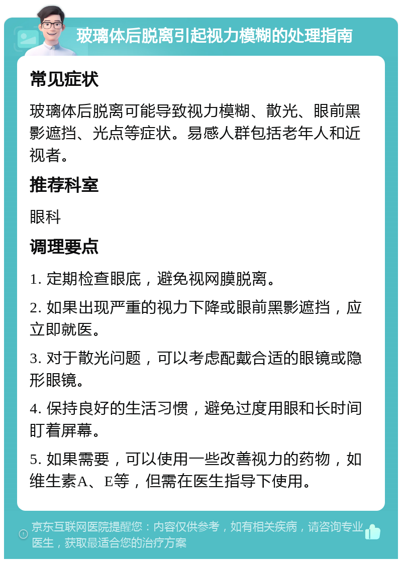 玻璃体后脱离引起视力模糊的处理指南 常见症状 玻璃体后脱离可能导致视力模糊、散光、眼前黑影遮挡、光点等症状。易感人群包括老年人和近视者。 推荐科室 眼科 调理要点 1. 定期检查眼底，避免视网膜脱离。 2. 如果出现严重的视力下降或眼前黑影遮挡，应立即就医。 3. 对于散光问题，可以考虑配戴合适的眼镜或隐形眼镜。 4. 保持良好的生活习惯，避免过度用眼和长时间盯着屏幕。 5. 如果需要，可以使用一些改善视力的药物，如维生素A、E等，但需在医生指导下使用。