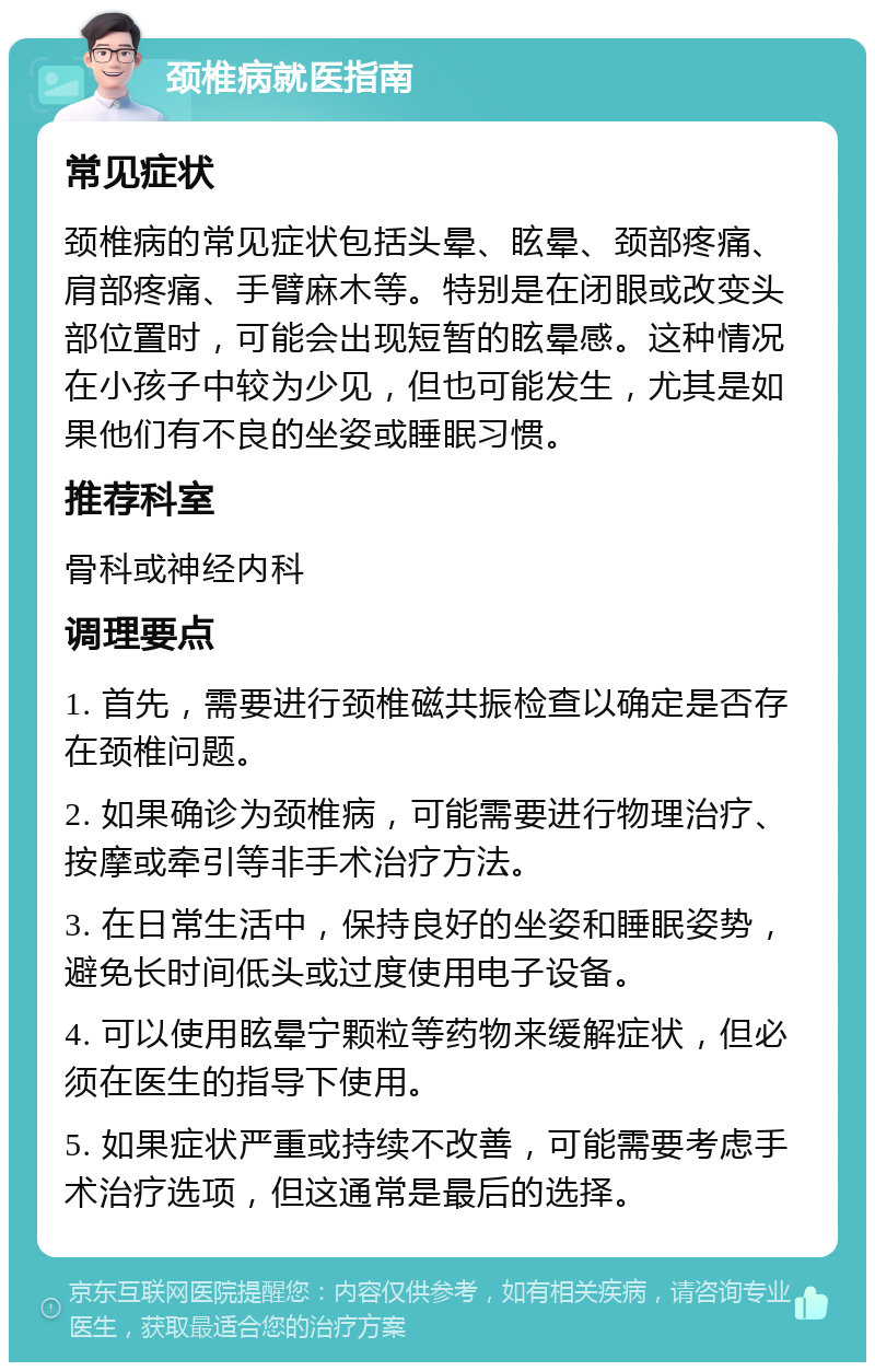 颈椎病就医指南 常见症状 颈椎病的常见症状包括头晕、眩晕、颈部疼痛、肩部疼痛、手臂麻木等。特别是在闭眼或改变头部位置时，可能会出现短暂的眩晕感。这种情况在小孩子中较为少见，但也可能发生，尤其是如果他们有不良的坐姿或睡眠习惯。 推荐科室 骨科或神经内科 调理要点 1. 首先，需要进行颈椎磁共振检查以确定是否存在颈椎问题。 2. 如果确诊为颈椎病，可能需要进行物理治疗、按摩或牵引等非手术治疗方法。 3. 在日常生活中，保持良好的坐姿和睡眠姿势，避免长时间低头或过度使用电子设备。 4. 可以使用眩晕宁颗粒等药物来缓解症状，但必须在医生的指导下使用。 5. 如果症状严重或持续不改善，可能需要考虑手术治疗选项，但这通常是最后的选择。