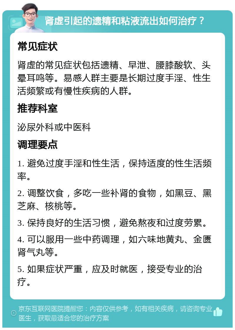 肾虚引起的遗精和粘液流出如何治疗？ 常见症状 肾虚的常见症状包括遗精、早泄、腰膝酸软、头晕耳鸣等。易感人群主要是长期过度手淫、性生活频繁或有慢性疾病的人群。 推荐科室 泌尿外科或中医科 调理要点 1. 避免过度手淫和性生活，保持适度的性生活频率。 2. 调整饮食，多吃一些补肾的食物，如黑豆、黑芝麻、核桃等。 3. 保持良好的生活习惯，避免熬夜和过度劳累。 4. 可以服用一些中药调理，如六味地黄丸、金匮肾气丸等。 5. 如果症状严重，应及时就医，接受专业的治疗。