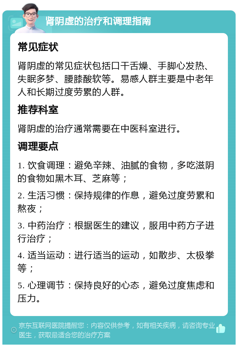 肾阴虚的治疗和调理指南 常见症状 肾阴虚的常见症状包括口干舌燥、手脚心发热、失眠多梦、腰膝酸软等。易感人群主要是中老年人和长期过度劳累的人群。 推荐科室 肾阴虚的治疗通常需要在中医科室进行。 调理要点 1. 饮食调理：避免辛辣、油腻的食物，多吃滋阴的食物如黑木耳、芝麻等； 2. 生活习惯：保持规律的作息，避免过度劳累和熬夜； 3. 中药治疗：根据医生的建议，服用中药方子进行治疗； 4. 适当运动：进行适当的运动，如散步、太极拳等； 5. 心理调节：保持良好的心态，避免过度焦虑和压力。