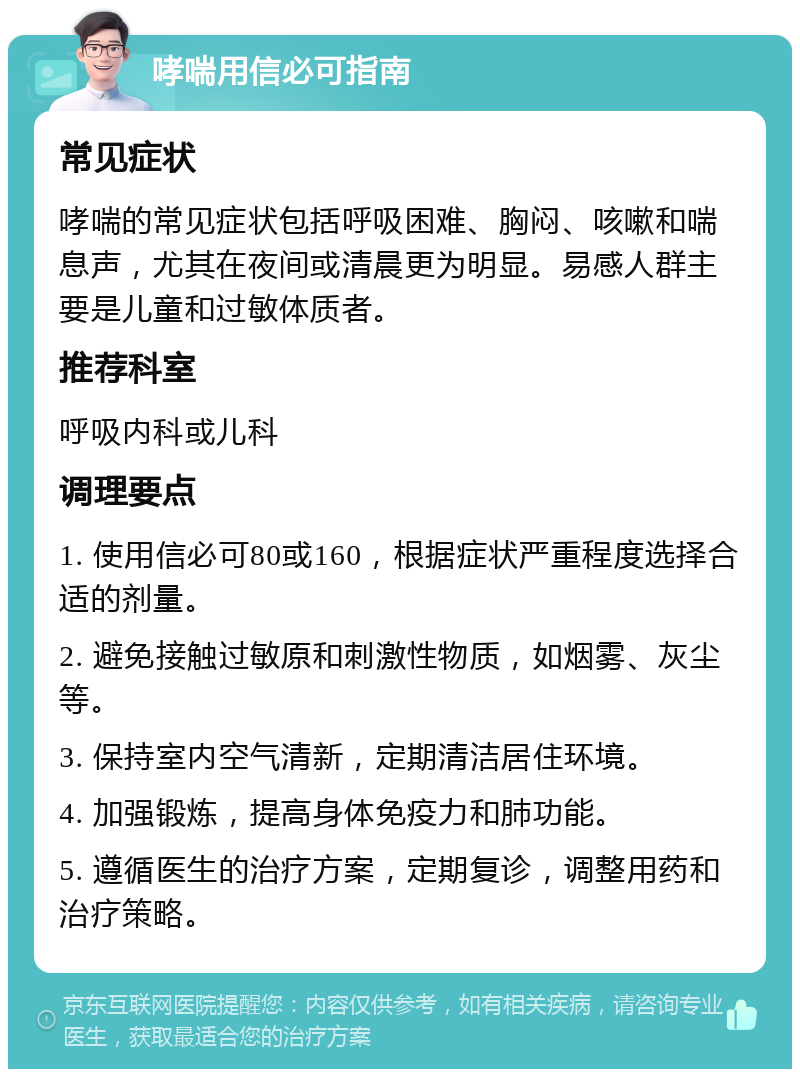 哮喘用信必可指南 常见症状 哮喘的常见症状包括呼吸困难、胸闷、咳嗽和喘息声，尤其在夜间或清晨更为明显。易感人群主要是儿童和过敏体质者。 推荐科室 呼吸内科或儿科 调理要点 1. 使用信必可80或160，根据症状严重程度选择合适的剂量。 2. 避免接触过敏原和刺激性物质，如烟雾、灰尘等。 3. 保持室内空气清新，定期清洁居住环境。 4. 加强锻炼，提高身体免疫力和肺功能。 5. 遵循医生的治疗方案，定期复诊，调整用药和治疗策略。