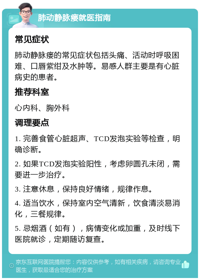 肺动静脉瘘就医指南 常见症状 肺动静脉瘘的常见症状包括头痛、活动时呼吸困难、口唇紫绀及水肿等。易感人群主要是有心脏病史的患者。 推荐科室 心内科、胸外科 调理要点 1. 完善食管心脏超声、TCD发泡实验等检查，明确诊断。 2. 如果TCD发泡实验阳性，考虑卵圆孔未闭，需要进一步治疗。 3. 注意休息，保持良好情绪，规律作息。 4. 适当饮水，保持室内空气清新，饮食清淡易消化，三餐规律。 5. 忌烟酒（如有），病情变化或加重，及时线下医院就诊，定期随访复查。