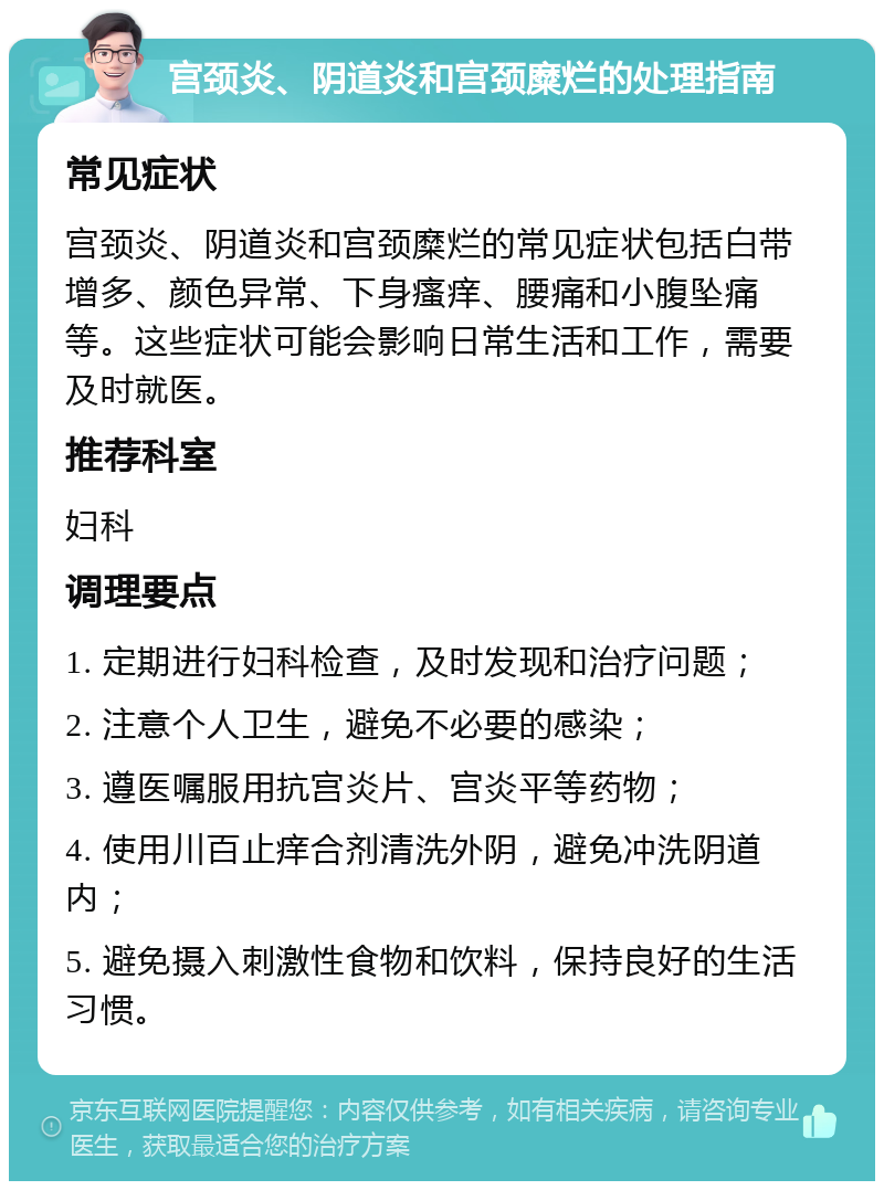 宫颈炎、阴道炎和宫颈糜烂的处理指南 常见症状 宫颈炎、阴道炎和宫颈糜烂的常见症状包括白带增多、颜色异常、下身瘙痒、腰痛和小腹坠痛等。这些症状可能会影响日常生活和工作，需要及时就医。 推荐科室 妇科 调理要点 1. 定期进行妇科检查，及时发现和治疗问题； 2. 注意个人卫生，避免不必要的感染； 3. 遵医嘱服用抗宫炎片、宫炎平等药物； 4. 使用川百止痒合剂清洗外阴，避免冲洗阴道内； 5. 避免摄入刺激性食物和饮料，保持良好的生活习惯。