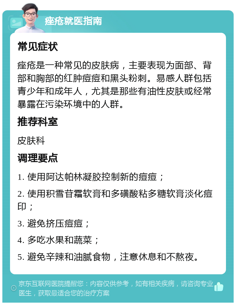 痤疮就医指南 常见症状 痤疮是一种常见的皮肤病，主要表现为面部、背部和胸部的红肿痘痘和黑头粉刺。易感人群包括青少年和成年人，尤其是那些有油性皮肤或经常暴露在污染环境中的人群。 推荐科室 皮肤科 调理要点 1. 使用阿达帕林凝胶控制新的痘痘； 2. 使用积雪苷霜软膏和多磺酸粘多糖软膏淡化痘印； 3. 避免挤压痘痘； 4. 多吃水果和蔬菜； 5. 避免辛辣和油腻食物，注意休息和不熬夜。