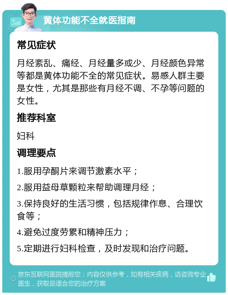 黄体功能不全就医指南 常见症状 月经紊乱、痛经、月经量多或少、月经颜色异常等都是黄体功能不全的常见症状。易感人群主要是女性，尤其是那些有月经不调、不孕等问题的女性。 推荐科室 妇科 调理要点 1.服用孕酮片来调节激素水平； 2.服用益母草颗粒来帮助调理月经； 3.保持良好的生活习惯，包括规律作息、合理饮食等； 4.避免过度劳累和精神压力； 5.定期进行妇科检查，及时发现和治疗问题。