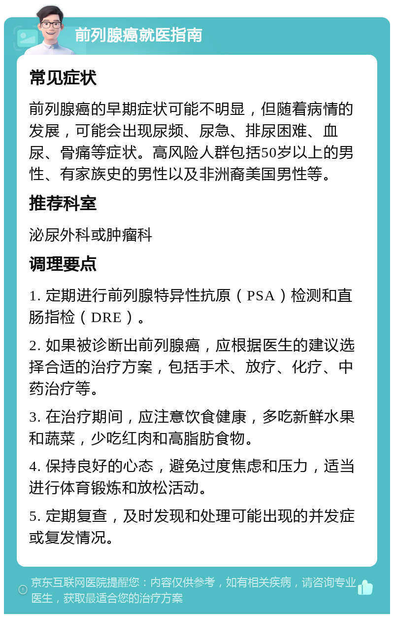 前列腺癌就医指南 常见症状 前列腺癌的早期症状可能不明显，但随着病情的发展，可能会出现尿频、尿急、排尿困难、血尿、骨痛等症状。高风险人群包括50岁以上的男性、有家族史的男性以及非洲裔美国男性等。 推荐科室 泌尿外科或肿瘤科 调理要点 1. 定期进行前列腺特异性抗原（PSA）检测和直肠指检（DRE）。 2. 如果被诊断出前列腺癌，应根据医生的建议选择合适的治疗方案，包括手术、放疗、化疗、中药治疗等。 3. 在治疗期间，应注意饮食健康，多吃新鲜水果和蔬菜，少吃红肉和高脂肪食物。 4. 保持良好的心态，避免过度焦虑和压力，适当进行体育锻炼和放松活动。 5. 定期复查，及时发现和处理可能出现的并发症或复发情况。