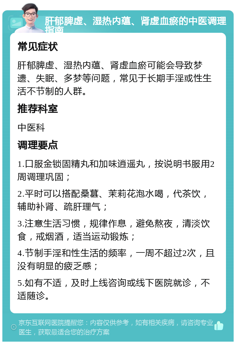 肝郁脾虚、湿热内蕴、肾虚血瘀的中医调理指南 常见症状 肝郁脾虚、湿热内蕴、肾虚血瘀可能会导致梦遗、失眠、多梦等问题，常见于长期手淫或性生活不节制的人群。 推荐科室 中医科 调理要点 1.口服金锁固精丸和加味逍遥丸，按说明书服用2周调理巩固； 2.平时可以搭配桑葚、茉莉花泡水喝，代茶饮，辅助补肾、疏肝理气； 3.注意生活习惯，规律作息，避免熬夜，清淡饮食，戒烟酒，适当运动锻炼； 4.节制手淫和性生活的频率，一周不超过2次，且没有明显的疲乏感； 5.如有不适，及时上线咨询或线下医院就诊，不适随诊。