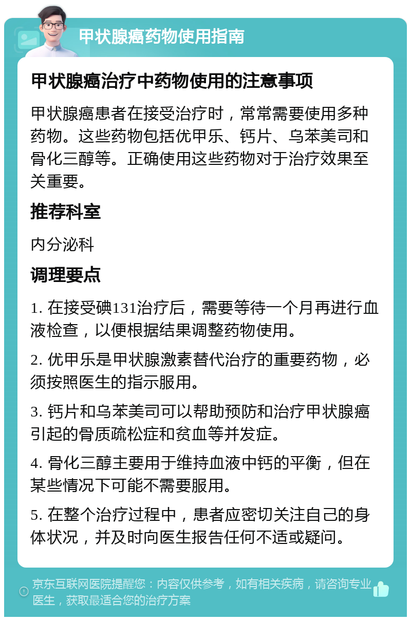 甲状腺癌药物使用指南 甲状腺癌治疗中药物使用的注意事项 甲状腺癌患者在接受治疗时，常常需要使用多种药物。这些药物包括优甲乐、钙片、乌苯美司和骨化三醇等。正确使用这些药物对于治疗效果至关重要。 推荐科室 内分泌科 调理要点 1. 在接受碘131治疗后，需要等待一个月再进行血液检查，以便根据结果调整药物使用。 2. 优甲乐是甲状腺激素替代治疗的重要药物，必须按照医生的指示服用。 3. 钙片和乌苯美司可以帮助预防和治疗甲状腺癌引起的骨质疏松症和贫血等并发症。 4. 骨化三醇主要用于维持血液中钙的平衡，但在某些情况下可能不需要服用。 5. 在整个治疗过程中，患者应密切关注自己的身体状况，并及时向医生报告任何不适或疑问。