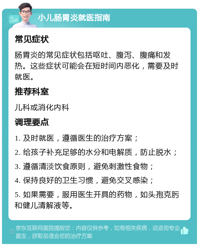 小儿肠胃炎就医指南 常见症状 肠胃炎的常见症状包括呕吐、腹泻、腹痛和发热。这些症状可能会在短时间内恶化，需要及时就医。 推荐科室 儿科或消化内科 调理要点 1. 及时就医，遵循医生的治疗方案； 2. 给孩子补充足够的水分和电解质，防止脱水； 3. 遵循清淡饮食原则，避免刺激性食物； 4. 保持良好的卫生习惯，避免交叉感染； 5. 如果需要，服用医生开具的药物，如头孢克肟和健儿清解液等。