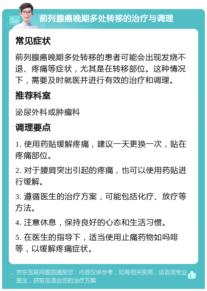 前列腺癌晚期多处转移的治疗与调理 常见症状 前列腺癌晚期多处转移的患者可能会出现发烧不退、疼痛等症状，尤其是在转移部位。这种情况下，需要及时就医并进行有效的治疗和调理。 推荐科室 泌尿外科或肿瘤科 调理要点 1. 使用药贴缓解疼痛，建议一天更换一次，贴在疼痛部位。 2. 对于腰肩突出引起的疼痛，也可以使用药贴进行缓解。 3. 遵循医生的治疗方案，可能包括化疗、放疗等方法。 4. 注意休息，保持良好的心态和生活习惯。 5. 在医生的指导下，适当使用止痛药物如吗啡等，以缓解疼痛症状。