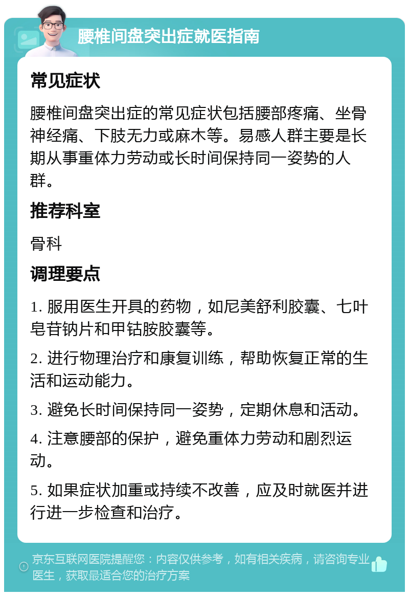 腰椎间盘突出症就医指南 常见症状 腰椎间盘突出症的常见症状包括腰部疼痛、坐骨神经痛、下肢无力或麻木等。易感人群主要是长期从事重体力劳动或长时间保持同一姿势的人群。 推荐科室 骨科 调理要点 1. 服用医生开具的药物，如尼美舒利胶囊、七叶皂苷钠片和甲钴胺胶囊等。 2. 进行物理治疗和康复训练，帮助恢复正常的生活和运动能力。 3. 避免长时间保持同一姿势，定期休息和活动。 4. 注意腰部的保护，避免重体力劳动和剧烈运动。 5. 如果症状加重或持续不改善，应及时就医并进行进一步检查和治疗。