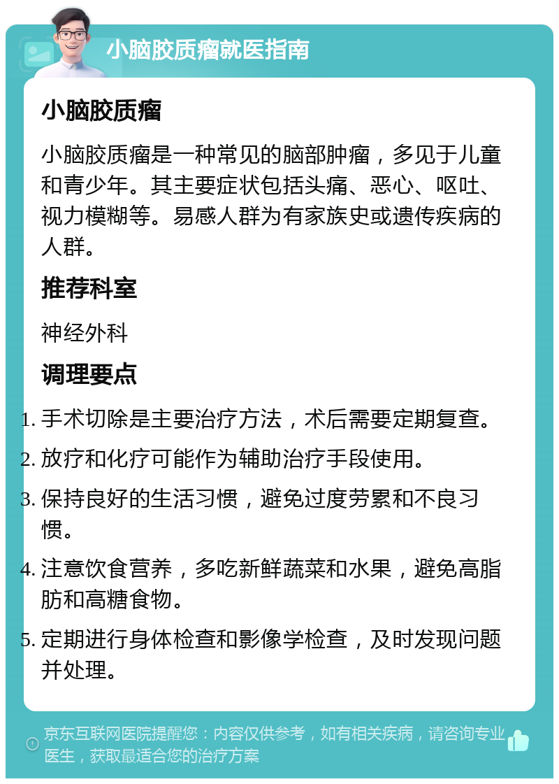 小脑胶质瘤就医指南 小脑胶质瘤 小脑胶质瘤是一种常见的脑部肿瘤，多见于儿童和青少年。其主要症状包括头痛、恶心、呕吐、视力模糊等。易感人群为有家族史或遗传疾病的人群。 推荐科室 神经外科 调理要点 手术切除是主要治疗方法，术后需要定期复查。 放疗和化疗可能作为辅助治疗手段使用。 保持良好的生活习惯，避免过度劳累和不良习惯。 注意饮食营养，多吃新鲜蔬菜和水果，避免高脂肪和高糖食物。 定期进行身体检查和影像学检查，及时发现问题并处理。