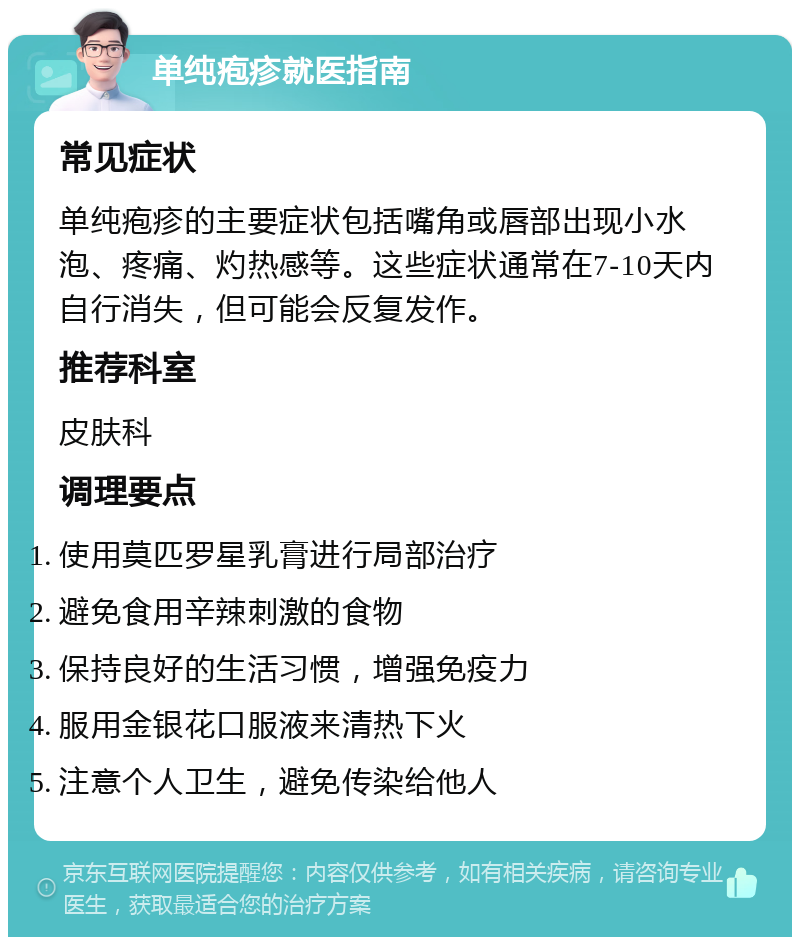 单纯疱疹就医指南 常见症状 单纯疱疹的主要症状包括嘴角或唇部出现小水泡、疼痛、灼热感等。这些症状通常在7-10天内自行消失，但可能会反复发作。 推荐科室 皮肤科 调理要点 使用莫匹罗星乳膏进行局部治疗 避免食用辛辣刺激的食物 保持良好的生活习惯，增强免疫力 服用金银花口服液来清热下火 注意个人卫生，避免传染给他人