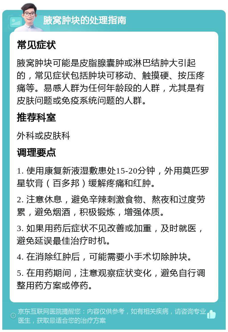 腋窝肿块的处理指南 常见症状 腋窝肿块可能是皮脂腺囊肿或淋巴结肿大引起的，常见症状包括肿块可移动、触摸硬、按压疼痛等。易感人群为任何年龄段的人群，尤其是有皮肤问题或免疫系统问题的人群。 推荐科室 外科或皮肤科 调理要点 1. 使用康复新液湿敷患处15-20分钟，外用莫匹罗星软膏（百多邦）缓解疼痛和红肿。 2. 注意休息，避免辛辣刺激食物、熬夜和过度劳累，避免烟酒，积极锻炼，增强体质。 3. 如果用药后症状不见改善或加重，及时就医，避免延误最佳治疗时机。 4. 在消除红肿后，可能需要小手术切除肿块。 5. 在用药期间，注意观察症状变化，避免自行调整用药方案或停药。