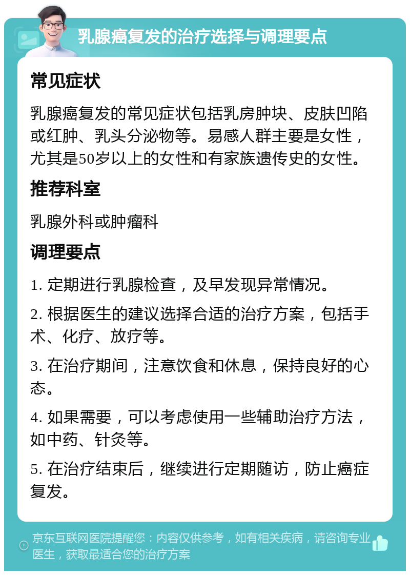 乳腺癌复发的治疗选择与调理要点 常见症状 乳腺癌复发的常见症状包括乳房肿块、皮肤凹陷或红肿、乳头分泌物等。易感人群主要是女性，尤其是50岁以上的女性和有家族遗传史的女性。 推荐科室 乳腺外科或肿瘤科 调理要点 1. 定期进行乳腺检查，及早发现异常情况。 2. 根据医生的建议选择合适的治疗方案，包括手术、化疗、放疗等。 3. 在治疗期间，注意饮食和休息，保持良好的心态。 4. 如果需要，可以考虑使用一些辅助治疗方法，如中药、针灸等。 5. 在治疗结束后，继续进行定期随访，防止癌症复发。