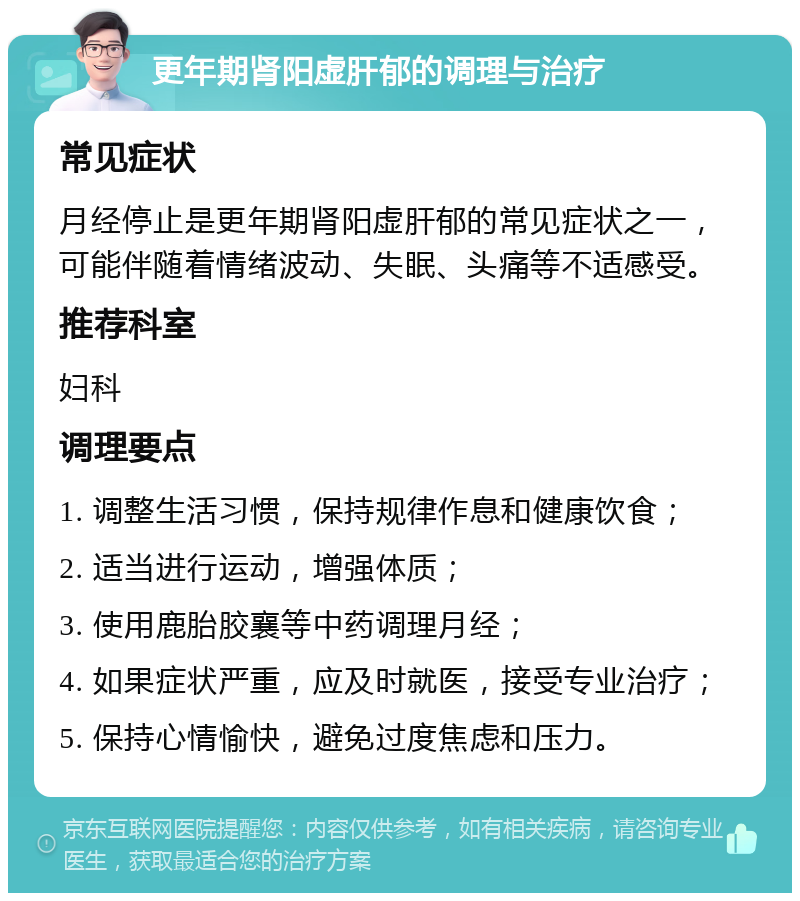 更年期肾阳虚肝郁的调理与治疗 常见症状 月经停止是更年期肾阳虚肝郁的常见症状之一，可能伴随着情绪波动、失眠、头痛等不适感受。 推荐科室 妇科 调理要点 1. 调整生活习惯，保持规律作息和健康饮食； 2. 适当进行运动，增强体质； 3. 使用鹿胎胶襄等中药调理月经； 4. 如果症状严重，应及时就医，接受专业治疗； 5. 保持心情愉快，避免过度焦虑和压力。