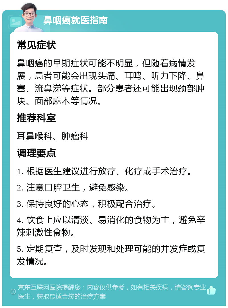 鼻咽癌就医指南 常见症状 鼻咽癌的早期症状可能不明显，但随着病情发展，患者可能会出现头痛、耳鸣、听力下降、鼻塞、流鼻涕等症状。部分患者还可能出现颈部肿块、面部麻木等情况。 推荐科室 耳鼻喉科、肿瘤科 调理要点 1. 根据医生建议进行放疗、化疗或手术治疗。 2. 注意口腔卫生，避免感染。 3. 保持良好的心态，积极配合治疗。 4. 饮食上应以清淡、易消化的食物为主，避免辛辣刺激性食物。 5. 定期复查，及时发现和处理可能的并发症或复发情况。