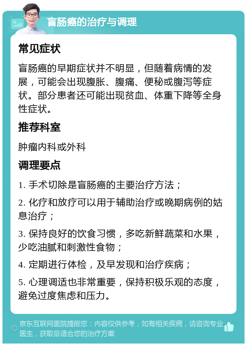 盲肠癌的治疗与调理 常见症状 盲肠癌的早期症状并不明显，但随着病情的发展，可能会出现腹胀、腹痛、便秘或腹泻等症状。部分患者还可能出现贫血、体重下降等全身性症状。 推荐科室 肿瘤内科或外科 调理要点 1. 手术切除是盲肠癌的主要治疗方法； 2. 化疗和放疗可以用于辅助治疗或晚期病例的姑息治疗； 3. 保持良好的饮食习惯，多吃新鲜蔬菜和水果，少吃油腻和刺激性食物； 4. 定期进行体检，及早发现和治疗疾病； 5. 心理调适也非常重要，保持积极乐观的态度，避免过度焦虑和压力。