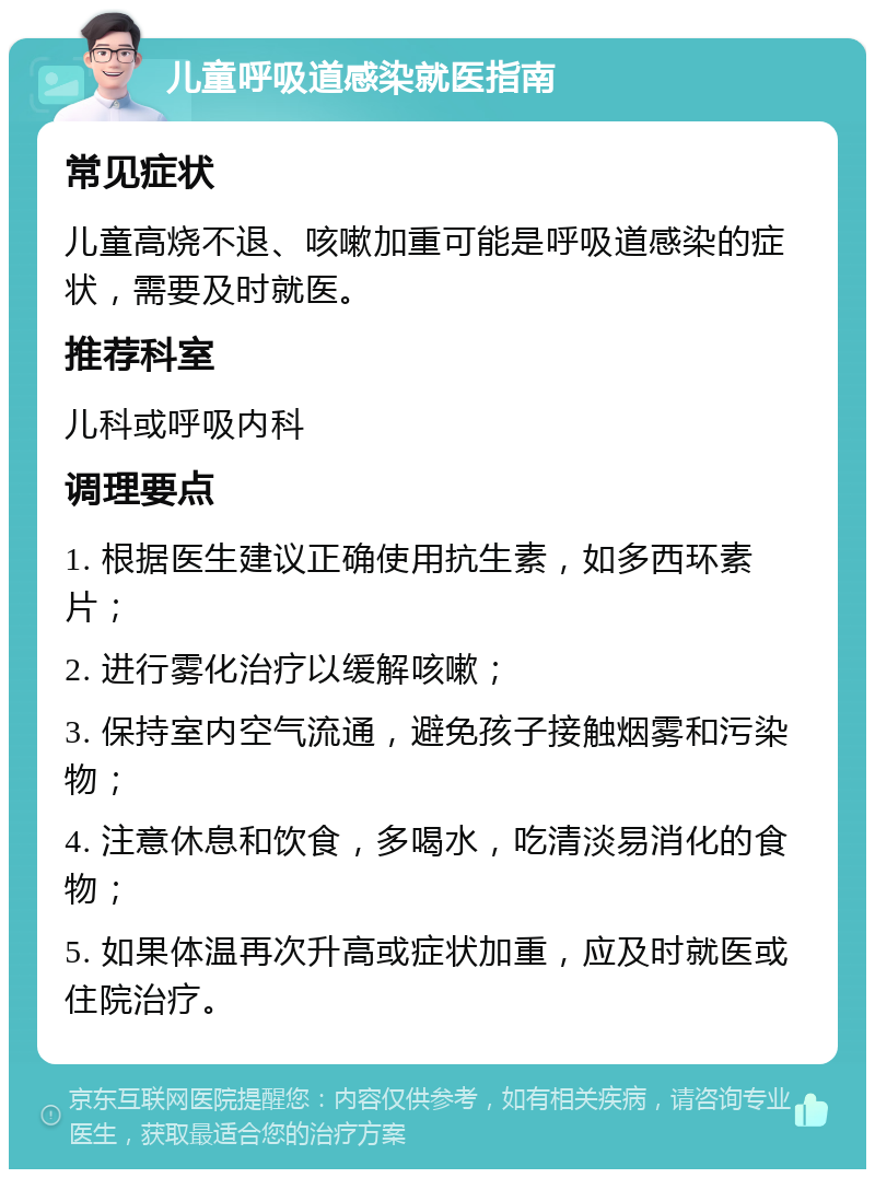 儿童呼吸道感染就医指南 常见症状 儿童高烧不退、咳嗽加重可能是呼吸道感染的症状，需要及时就医。 推荐科室 儿科或呼吸内科 调理要点 1. 根据医生建议正确使用抗生素，如多西环素片； 2. 进行雾化治疗以缓解咳嗽； 3. 保持室内空气流通，避免孩子接触烟雾和污染物； 4. 注意休息和饮食，多喝水，吃清淡易消化的食物； 5. 如果体温再次升高或症状加重，应及时就医或住院治疗。