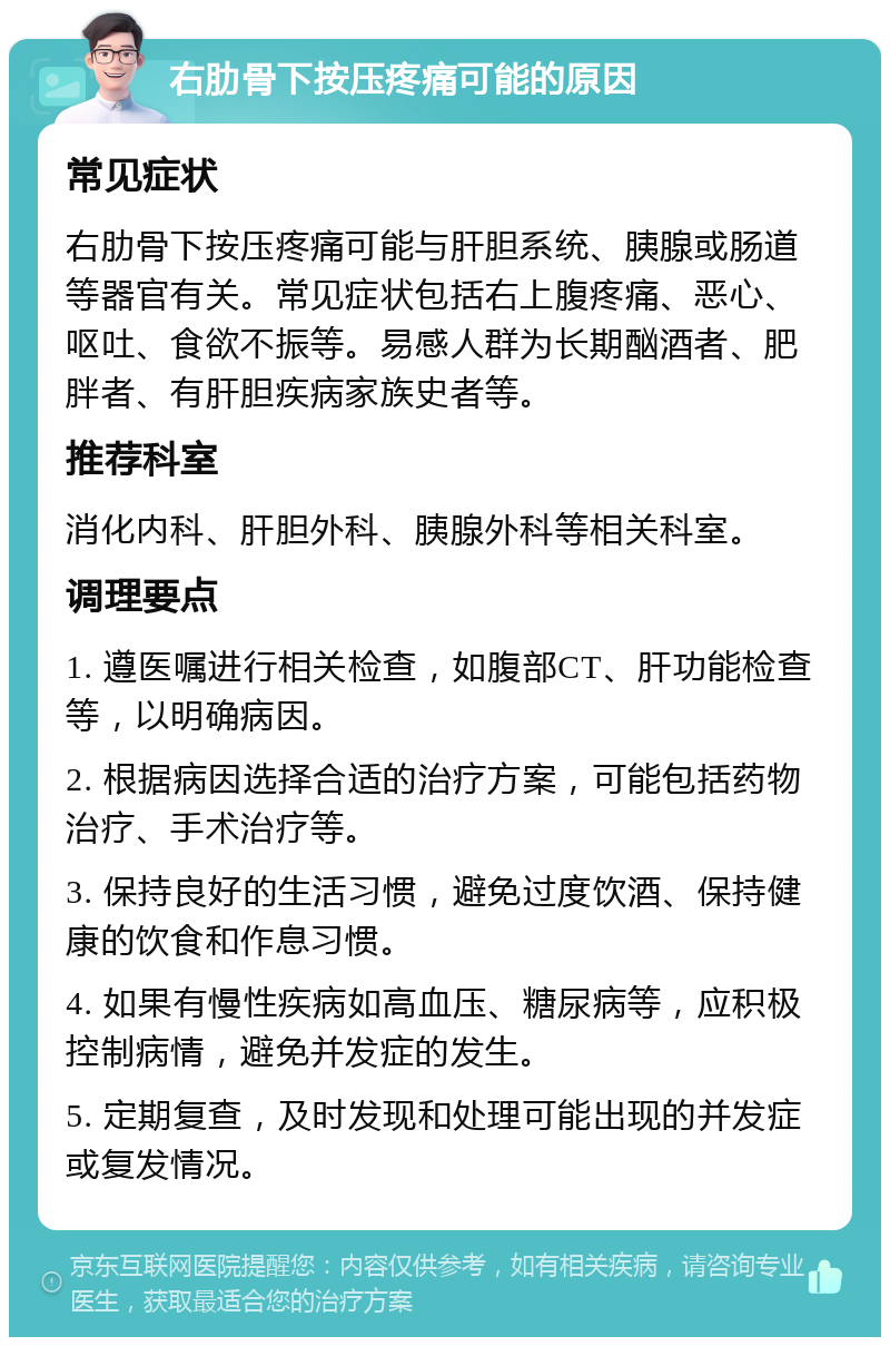 右肋骨下按压疼痛可能的原因 常见症状 右肋骨下按压疼痛可能与肝胆系统、胰腺或肠道等器官有关。常见症状包括右上腹疼痛、恶心、呕吐、食欲不振等。易感人群为长期酗酒者、肥胖者、有肝胆疾病家族史者等。 推荐科室 消化内科、肝胆外科、胰腺外科等相关科室。 调理要点 1. 遵医嘱进行相关检查，如腹部CT、肝功能检查等，以明确病因。 2. 根据病因选择合适的治疗方案，可能包括药物治疗、手术治疗等。 3. 保持良好的生活习惯，避免过度饮酒、保持健康的饮食和作息习惯。 4. 如果有慢性疾病如高血压、糖尿病等，应积极控制病情，避免并发症的发生。 5. 定期复查，及时发现和处理可能出现的并发症或复发情况。