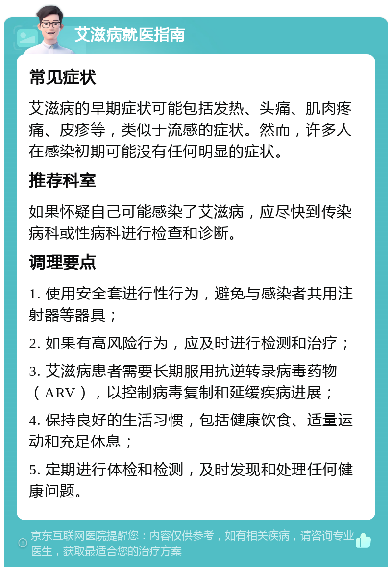 艾滋病就医指南 常见症状 艾滋病的早期症状可能包括发热、头痛、肌肉疼痛、皮疹等，类似于流感的症状。然而，许多人在感染初期可能没有任何明显的症状。 推荐科室 如果怀疑自己可能感染了艾滋病，应尽快到传染病科或性病科进行检查和诊断。 调理要点 1. 使用安全套进行性行为，避免与感染者共用注射器等器具； 2. 如果有高风险行为，应及时进行检测和治疗； 3. 艾滋病患者需要长期服用抗逆转录病毒药物（ARV），以控制病毒复制和延缓疾病进展； 4. 保持良好的生活习惯，包括健康饮食、适量运动和充足休息； 5. 定期进行体检和检测，及时发现和处理任何健康问题。