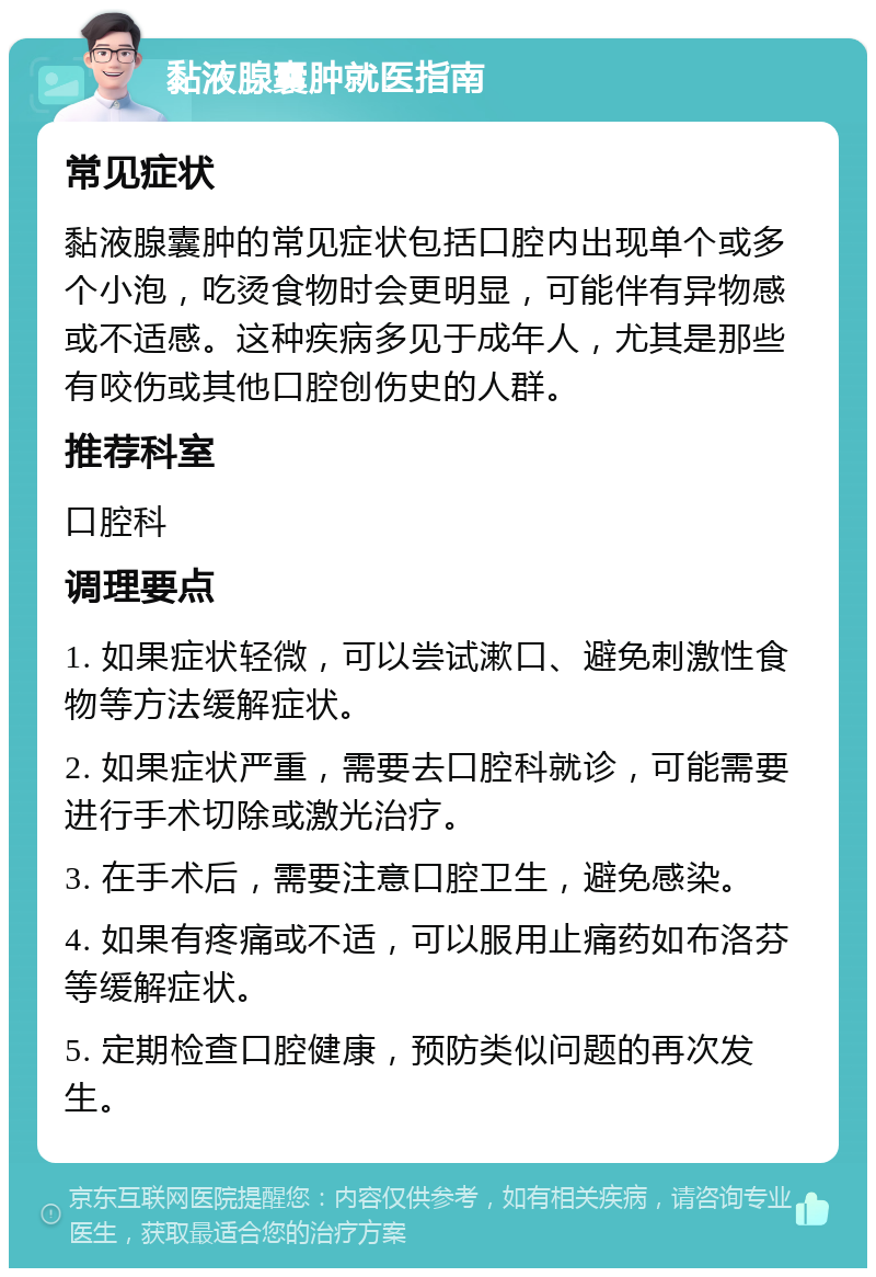 黏液腺囊肿就医指南 常见症状 黏液腺囊肿的常见症状包括口腔内出现单个或多个小泡，吃烫食物时会更明显，可能伴有异物感或不适感。这种疾病多见于成年人，尤其是那些有咬伤或其他口腔创伤史的人群。 推荐科室 口腔科 调理要点 1. 如果症状轻微，可以尝试漱口、避免刺激性食物等方法缓解症状。 2. 如果症状严重，需要去口腔科就诊，可能需要进行手术切除或激光治疗。 3. 在手术后，需要注意口腔卫生，避免感染。 4. 如果有疼痛或不适，可以服用止痛药如布洛芬等缓解症状。 5. 定期检查口腔健康，预防类似问题的再次发生。