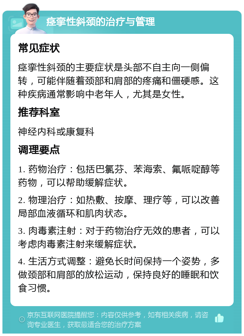 痉挛性斜颈的治疗与管理 常见症状 痉挛性斜颈的主要症状是头部不自主向一侧偏转，可能伴随着颈部和肩部的疼痛和僵硬感。这种疾病通常影响中老年人，尤其是女性。 推荐科室 神经内科或康复科 调理要点 1. 药物治疗：包括巴氯芬、苯海索、氟哌啶醇等药物，可以帮助缓解症状。 2. 物理治疗：如热敷、按摩、理疗等，可以改善局部血液循环和肌肉状态。 3. 肉毒素注射：对于药物治疗无效的患者，可以考虑肉毒素注射来缓解症状。 4. 生活方式调整：避免长时间保持一个姿势，多做颈部和肩部的放松运动，保持良好的睡眠和饮食习惯。