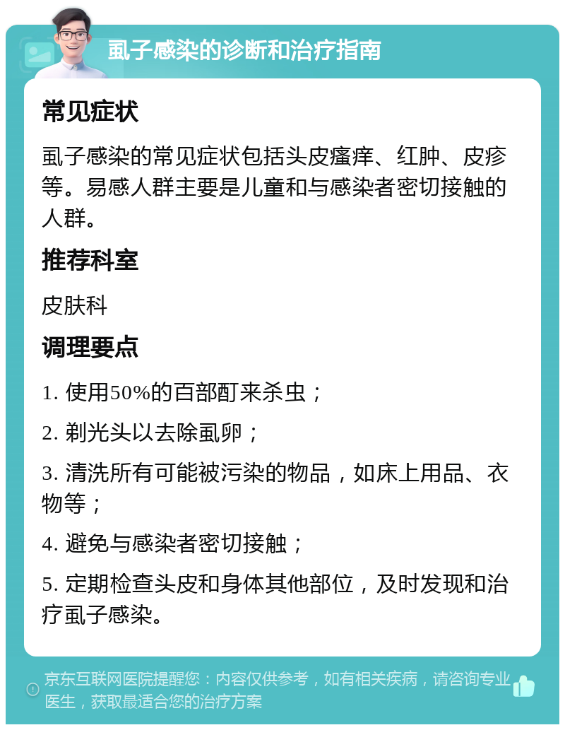 虱子感染的诊断和治疗指南 常见症状 虱子感染的常见症状包括头皮瘙痒、红肿、皮疹等。易感人群主要是儿童和与感染者密切接触的人群。 推荐科室 皮肤科 调理要点 1. 使用50%的百部酊来杀虫； 2. 剃光头以去除虱卵； 3. 清洗所有可能被污染的物品，如床上用品、衣物等； 4. 避免与感染者密切接触； 5. 定期检查头皮和身体其他部位，及时发现和治疗虱子感染。