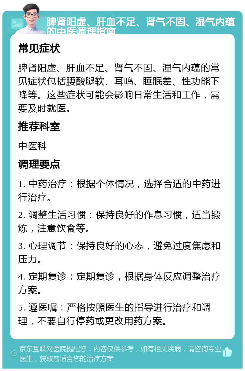 脾肾阳虚、肝血不足、肾气不固、湿气内蕴的中医调理指南 常见症状 脾肾阳虚、肝血不足、肾气不固、湿气内蕴的常见症状包括腰酸腿软、耳鸣、睡眠差、性功能下降等。这些症状可能会影响日常生活和工作，需要及时就医。 推荐科室 中医科 调理要点 1. 中药治疗：根据个体情况，选择合适的中药进行治疗。 2. 调整生活习惯：保持良好的作息习惯，适当锻炼，注意饮食等。 3. 心理调节：保持良好的心态，避免过度焦虑和压力。 4. 定期复诊：定期复诊，根据身体反应调整治疗方案。 5. 遵医嘱：严格按照医生的指导进行治疗和调理，不要自行停药或更改用药方案。