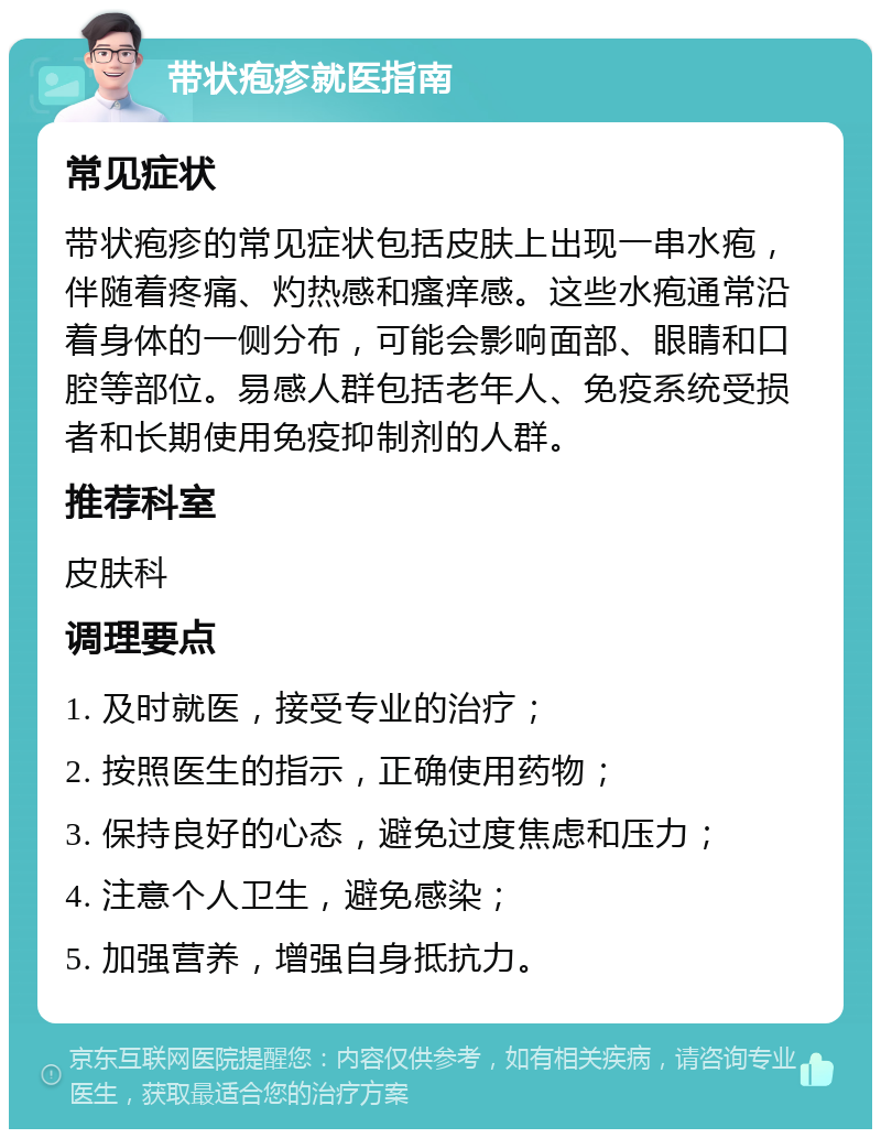 带状疱疹就医指南 常见症状 带状疱疹的常见症状包括皮肤上出现一串水疱，伴随着疼痛、灼热感和瘙痒感。这些水疱通常沿着身体的一侧分布，可能会影响面部、眼睛和口腔等部位。易感人群包括老年人、免疫系统受损者和长期使用免疫抑制剂的人群。 推荐科室 皮肤科 调理要点 1. 及时就医，接受专业的治疗； 2. 按照医生的指示，正确使用药物； 3. 保持良好的心态，避免过度焦虑和压力； 4. 注意个人卫生，避免感染； 5. 加强营养，增强自身抵抗力。