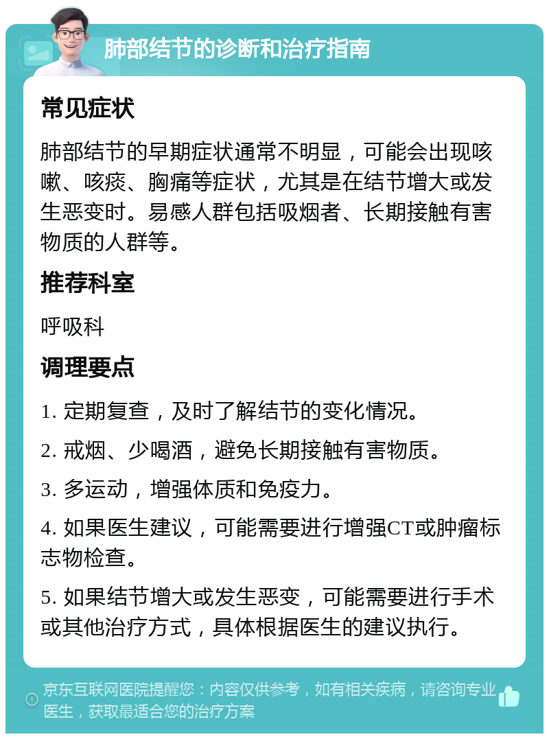 肺部结节的诊断和治疗指南 常见症状 肺部结节的早期症状通常不明显，可能会出现咳嗽、咳痰、胸痛等症状，尤其是在结节增大或发生恶变时。易感人群包括吸烟者、长期接触有害物质的人群等。 推荐科室 呼吸科 调理要点 1. 定期复查，及时了解结节的变化情况。 2. 戒烟、少喝酒，避免长期接触有害物质。 3. 多运动，增强体质和免疫力。 4. 如果医生建议，可能需要进行增强CT或肿瘤标志物检查。 5. 如果结节增大或发生恶变，可能需要进行手术或其他治疗方式，具体根据医生的建议执行。