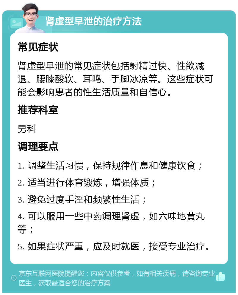 肾虚型早泄的治疗方法 常见症状 肾虚型早泄的常见症状包括射精过快、性欲减退、腰膝酸软、耳鸣、手脚冰凉等。这些症状可能会影响患者的性生活质量和自信心。 推荐科室 男科 调理要点 1. 调整生活习惯，保持规律作息和健康饮食； 2. 适当进行体育锻炼，增强体质； 3. 避免过度手淫和频繁性生活； 4. 可以服用一些中药调理肾虚，如六味地黄丸等； 5. 如果症状严重，应及时就医，接受专业治疗。