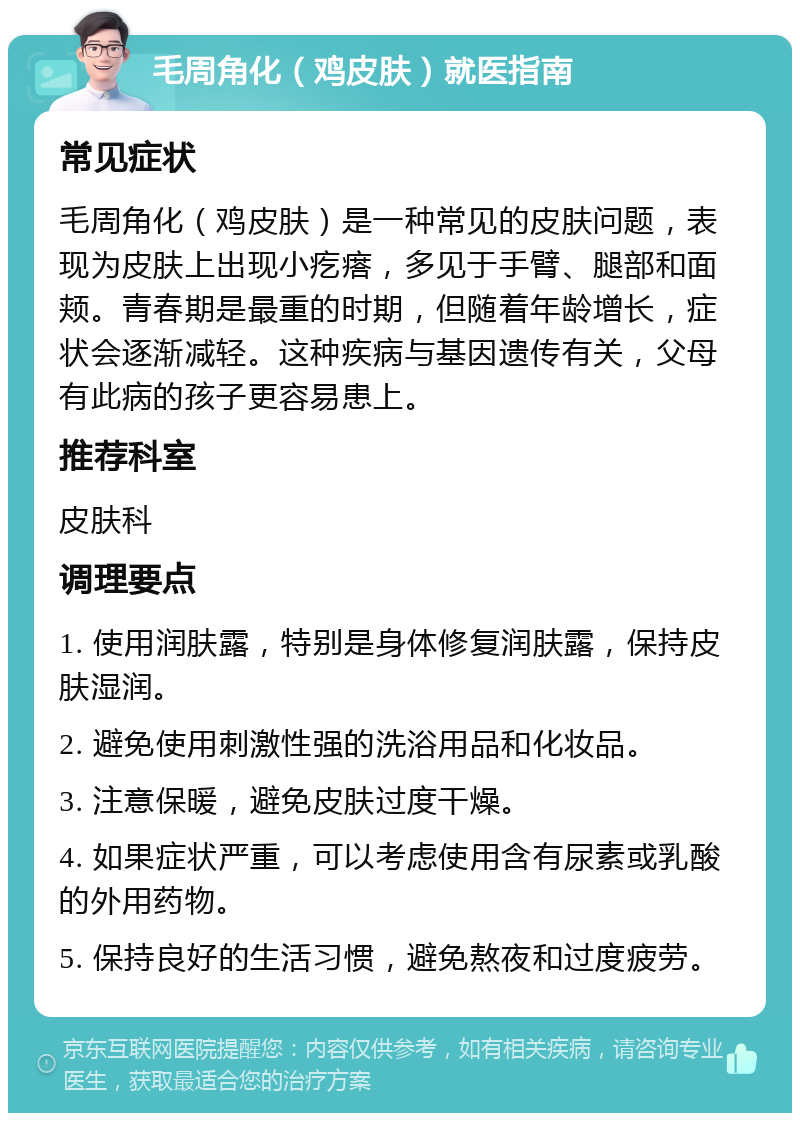 毛周角化（鸡皮肤）就医指南 常见症状 毛周角化（鸡皮肤）是一种常见的皮肤问题，表现为皮肤上出现小疙瘩，多见于手臂、腿部和面颊。青春期是最重的时期，但随着年龄增长，症状会逐渐减轻。这种疾病与基因遗传有关，父母有此病的孩子更容易患上。 推荐科室 皮肤科 调理要点 1. 使用润肤露，特别是身体修复润肤露，保持皮肤湿润。 2. 避免使用刺激性强的洗浴用品和化妆品。 3. 注意保暖，避免皮肤过度干燥。 4. 如果症状严重，可以考虑使用含有尿素或乳酸的外用药物。 5. 保持良好的生活习惯，避免熬夜和过度疲劳。