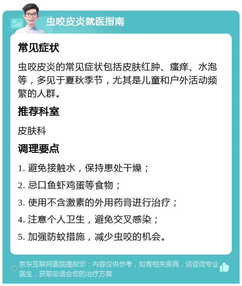 虫咬皮炎就医指南 常见症状 虫咬皮炎的常见症状包括皮肤红肿、瘙痒、水泡等，多见于夏秋季节，尤其是儿童和户外活动频繁的人群。 推荐科室 皮肤科 调理要点 1. 避免接触水，保持患处干燥； 2. 忌口鱼虾鸡蛋等食物； 3. 使用不含激素的外用药膏进行治疗； 4. 注意个人卫生，避免交叉感染； 5. 加强防蚊措施，减少虫咬的机会。